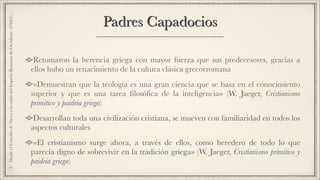Padres Capadocios
Retomaron la herencia griega con mayor fuerza que sus predecesores, gracias a
ellos hubo un renacimiento de la cultura clásica grecorromana
«Demuestran que la teología es una gran ciencia que se basa en el conocimiento
superior y que es una tarea filosófica de la inteligencia» (W. Jaeger, Cristianismo
primitivo y paideia griega)
Desarrollan toda una civilización cristiana, se mueven con familiaridad en todos los
aspectos culturales
«El cristianismo surge ahora, a través de ellos, como heredero de todo lo que
parecía digno de sobrevivir en la tradición griega» (W. Jaeger, Cristianismo primitivo y
paideia griega)
2.DesdeelConciliodeNiceaalacaídadelImperioRomanodeOccidente(476d.C.)
 