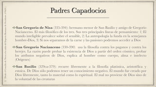 Padres Capadocios
San Gregorio de Nisa (335-394): hermano menor de San Basilio y amigo de Gregorio
Nacianceno. El más filosófico de los tres. Sus tres principales líneas de pensamiento: 1) El
mundo inteligible prevalece sobre el sensible, 2) La antropología la funda en la semejanza
hombre-Dios, 3) Si nos separamos de la carne y las pasiones podremos acceder a Dios
San Gregorio Nacianceno (330-390) usa la filosofía contra los paganos y contra los
herejes. La razón puede probar la existencia de Dios a partir del orden cósmico, probar
los atributos negativos de Dios, explica al hombre como cuerpo, alma e intelecto
(Orígenes)
San Basilio (329ca-379): recurre libremente a la filosofía platónica, aristotélica y
estoica. De Dios sólo podemos tener un conocimiento negativo. El mundo fue creado por
Dios libremente, tanto lo material como lo espiritual. El mal no proviene de Dios sino de
la voluntad de las creaturas
2.DesdeelConciliodeNiceaalacaídadelImperioRomanodeOccidente(476d.C.)
 