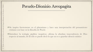 Pseudo-Dionisio Areopagita
Se inspira fuertemente en el platonismo y hace una interpretación del pensamiento
cristiano con base en la filosofía de Proclo
Introduce la teología apofática (negativa), afirma la absoluta trascendencia de Dios
respecto al mundo, de Él sólo se puede decir lo que no es o guardar silencio místico
2.DesdeelConciliodeNiceaalacaídadelImperioRomanodeOccidente(476d.C.)
 