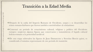 Transición a la Edad Media
Después de la caída del Imperio Romano de Occidente, surgen y se desarrollan los
reinos romano-bárbaros que fueron también convirtiéndose al cristianismo
Comenzó un período de renacimiento cultural, religioso y político del Occidente
europeo: surgieron algunas figuras que conservaron y transmitieron el legado cultural
heleno-romano a la posteridad medieval
De esta etapa sobresalen las figuras de Juan Damasceno y Severino Boecio quien, es
considerado el máximo representante de este periodo de transición
3.DeloscomienzosdelsigloVIamediadosdelsigloVIII
 
