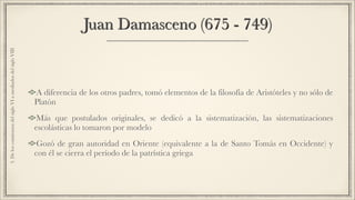 Juan Damasceno (675 - 749)
A diferencia de los otros padres, tomó elementos de la filosofía de Aristóteles y no sólo de
Platón
Más que postulados originales, se dedicó a la sistematización, las sistematizaciones
escolásticas lo tomaron por modelo
Gozó de gran autoridad en Oriente (equivalente a la de Santo Tomás en Occidente) y
con él se cierra el período de la patrística griega
3.DeloscomienzosdelsigloVIamediadosdelsigloVIII
 