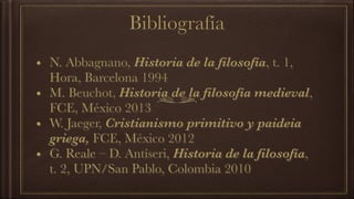 Bibliografía
• N. Abbagnano, Historia de la filosofía, t. 1,
Hora, Barcelona 1994
• M. Beuchot, Historia de la filosofía medieval,
FCE, México 2013
• W. Jaeger, Cristianismo primitivo y paideia
griega, FCE, México 2012
• G. Reale – D. Antíseri, Historia de la filosofía,
t. 2, UPN/San Pablo, Colombia 2010
 