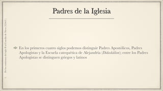 Padres de la Iglesia
En los primeros cuatro siglos podemos distinguir Padres Apostólicos, Padres
Apologistas y la Escuela catequética de Alejandría (Didaskálion); entre los Padres
Apologistas se distinguen griegos y latinos
1.DeloscomienzosdelsigloIIalConciliodeNicea(325d.C.)
 