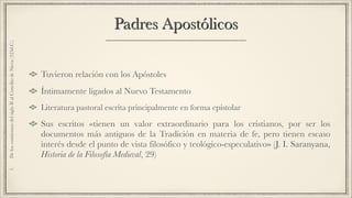 Padres Apostólicos
Tuvieron relación con los Apóstoles
Íntimamente ligados al Nuevo Testamento
Literatura pastoral escrita principalmente en forma epistolar
Sus escritos «tienen un valor extraordinario para los cristianos, por ser los
documentos más antiguos de la Tradición en materia de fe, pero tienen escaso
interés desde el punto de vista filosófico y teológico-especulativo» (J. I. Saranyana,
Historia de la Filosofía Medieval, 29)
1.DeloscomienzosdelsigloIIalConciliodeNicea(325d.C.)
 