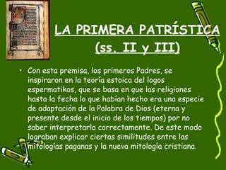 LA PRIMERA PATRÍSTICA (ss. II y III) Con esta premisa, los primeros Padres, se inspiraron en la teoría estoica del logos espermatikos, que se basa en que las religiones hasta la fecha lo que habían hecho era una especie de adaptación de la Palabra de Dios (eterna y presente desde el inicio de los tiempos) por no saber interpretarla correctamente. De este modo lograban explicar ciertas similitudes entre las mitologías paganas y la nueva mitología cristiana. 