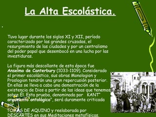 La Alta Escolástica. Tuvo lugar durante los siglos XI y XII, período caracterizado por las grandes cruzadas, el resurgimiento de las ciudades y por un centralismo del poder papal que desembocó en una lucha por las investiduras. La figura más descollante de esta época fue  Anselmo de Canterbury  (1033-1109). Considerado el primer escolástico, sus obras Monologion y Proslogion tendrán una gran repercusión posterior. En ellas se lleva a cabo una demostración de la existencia de Dios a partir de las ideas que tenemos sobre Él. Esta prueba, denominada por  KANT“  argumento ontológico ", será duramente criticada por  TOMÁS DE AQUINO y reelaborada por DESCARTES en sus Meditaciones metafísicas. 
