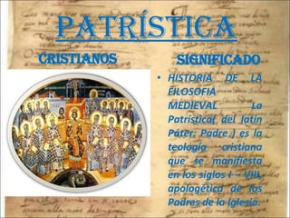 PATRÍSTICA cristianos significado HISTORIA DE LA FILOSOFIA MEDIEVAL La Patrística( del latín Páter: Padre ) es la teología cristiana que se manifiesta en los siglos I – VIII, apologética de los Padres de la Iglesia. 