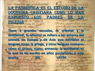 La Patrística es el estudio de la doctrina cristiana como lo han expuesto los Padres de la Iglesia Tiene 2 grandes escuelas, la oriental y la occidental, la oriental se refiere a los autores del oriente de Europa y de Asia que escribían el lenguas como la griega, y otras lenguas menores como el siríaco, copto, armenio. la occidental es la que se ha escrito en años posteriores y esta escrita EN LATÍN.  