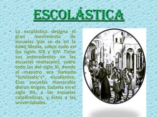 ESCOLÁSTICA La escolástica designa el gran movimiento de escuelas que se da en la Edad Media, sobre todo en los siglos XIII y XIV. Tiene sus antecedentes en las escuelas monacales, sobre todo las del siglo XI, donde el maestro era llamado “Scholastic's”, escolástico. Esas escuelas monacales dieron origen, todavía en el siglo XII, a las escuelas catedralicias, y éstas a las universidades. 