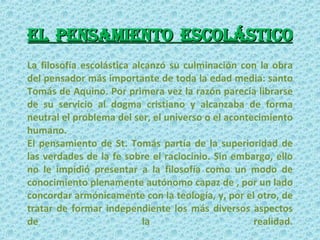 el pensamiento escolástico La filosofía escolástica alcanzó su culminación con la obra del pensador más importante de toda la edad media: santo Tomás de Aquino. Por primera vez la razón parecía librarse de su servicio al dogma cristiano y alcanzaba de forma neutral el problema del ser, el universo o el acontecimiento humano.  El pensamiento de St. Tomás partía de la superioridad de las verdades de la fe sobre el raciocinio. Sin embargo, ello no le impidió presentar a la filosofía como un modo de conocimiento plenamente autónomo capaz de , por un lado concordar armónicamente con la teología, y, por el otro, de tratar de formar independiente los más diversos aspectos de la realidad. 