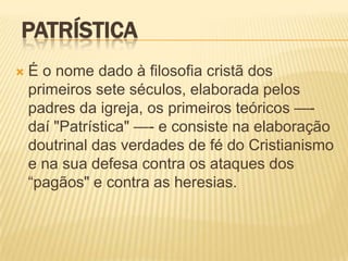 PATRÍSTICA
   É o nome dado à filosofia cristã dos
    primeiros sete séculos, elaborada pelos
    padres da igreja, os primeiros teóricos —-
    daí "Patrística" —- e consiste na elaboração
    doutrinal das verdades de fé do Cristianismo
    e na sua defesa contra os ataques dos
    ―pagãos" e contra as heresias.
 