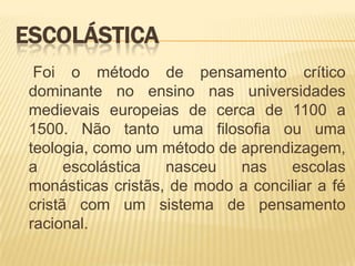 ESCOLÁSTICA
  Foi o método de pensamento crítico
 dominante no ensino nas universidades
 medievais europeias de cerca de 1100 a
 1500. Não tanto uma filosofia ou uma
 teologia, como um método de aprendizagem,
 a     escolástica  nasceu   nas    escolas
 monásticas cristãs, de modo a conciliar a fé
 cristã com um sistema de pensamento
 racional.
 