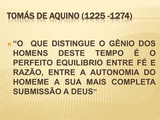 TOMÁS DE AQUINO (1225 -1274)


 “OQUE DISTINGUE O GÊNIO DOS
 HOMENS DESTE TEMPO É O
 PERFEITO EQUILIBRIO ENTRE FÉ E
 RAZÃO, ENTRE A AUTONOMIA DO
 HOMEME A SUA MAIS COMPLETA
 SUBMISSÃO A DEUS”
 
