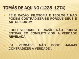 TOMÁS DE AQUINO (1225 -1274)
   FÉ E RAZÃO, FILOSOFIA E TEOLOGIA NÃO
    PODEM CONTRADIZER-SE PORQUE DEUS É
    AUTOR COMUM.

   LOGO VERDADE E RAZÃO NÃO PODEM
    ENTRAR EM CONFLITO COM A VERDADE
    REVELADA.

   “A   VERDADE    NÃO   PODE   JAMAIS
    CONTRADIZER A VERDADE”.
 
