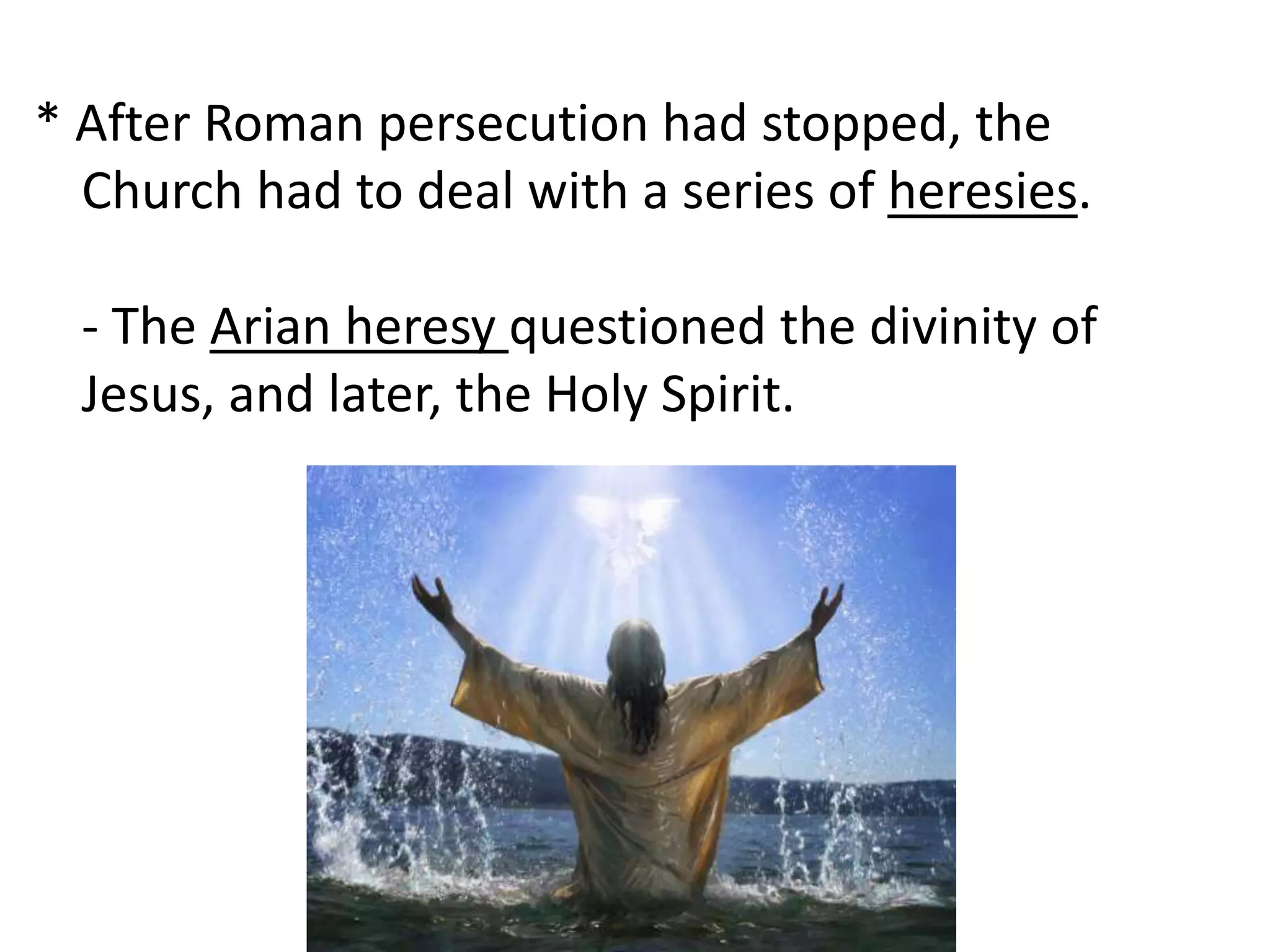 * After Roman persecution had stopped, the 
Church had to deal with a series of heresies. 
- The Arian heresy questioned the divinity of 
Jesus, and later, the Holy Spirit. 
 