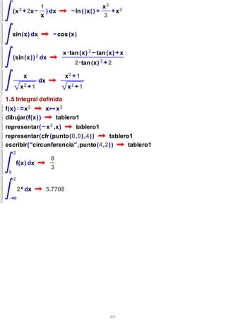 1                                x3
     (x 2       2x      ) dx            ln ( | x | )              x2
                      x                                3


     sin(x) dx                  cos ( x )


                                  x ·tan ( x ) 2 tan ( x ) x
     (sin(x) ) 2 dx
                                        2 ·tan ( x ) 2 2

            x                       x2 1
                      dx
          x2      1                 x2 1

1.5 Integral definida
f(x) x 2       x                x2
dibujar(f(x) )                  tablero1
representar( x 2 ,x)                    tablero1
representar(cfr ( punto(0,0) ,4) ) tablero1
escribir("circunferencia",punto(4,2) )    tablero1
     2
                            8
         f(x) dx
                            3
 0
     2

         2 x dx            5.7708




                                                            4/4
 