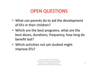 OPEN QUESTIONS
• What can parents do to aid the development
of EFs in their children?
• Which are the best programs, what are the
best doses, durations, frequency, how long do
benefit last?
• Which activities not yet studied might
improve EFs?
24-25 October 2013 Bucharest,
Rumania Transforming the educational
relationship: intergenerational and
family learning for the lifelong learning
society

14

 