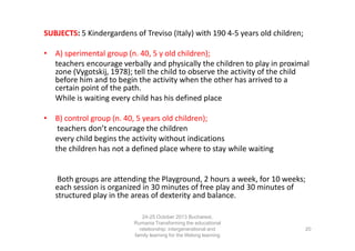 SUBJECTS: 5 Kindergardens of Treviso (Italy) with 190 4-5 years old children;
• A) sperimental group (n. 40, 5 y old children);
teachers encourage verbally and physically the children to play in proximal
zone (Vygotskij, 1978); tell the child to observe the activity of the child
before him and to begin the activity when the other has arrived to a
certain point of the path.
While is waiting every child has his defined place
• B) control group (n. 40, 5 years old children);
teachers don’t encourage the children
every child begins the activity without indications
the children has not a defined place where to stay while waiting

Both groups are attending the Playground, 2 hours a week, for 10 weeks;
each session is organized in 30 minutes of free play and 30 minutes of
structured play in the areas of dexterity and balance.
24-25 October 2013 Bucharest,
Rumania Transforming the educational
relationship: intergenerational and
family learning for the lifelong learning
society

20

 