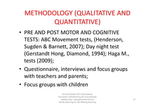 METHODOLOGY (QUALITATIVE AND
QUANTITATIVE)
• PRE AND POST MOTOR AND COGNITIVE
TESTS: ABC Movement tests, (Henderson,
Sugden & Barnett, 2007); Day night test
(Gerstandt Hong, Diamond, 1994); Haga M.,
tests (2009);
• Questionnaire, interviews and focus groups
with teachers and parents;
• Focus groups with children
24-25 October 2013 Bucharest,
Rumania Transforming the educational
relationship: intergenerational and
family learning for the lifelong learning
society

21

 