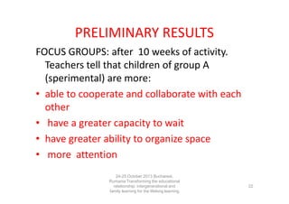 PRELIMINARY RESULTS
FOCUS GROUPS: after 10 weeks of activity.
Teachers tell that children of group A
(sperimental) are more:
• able to cooperate and collaborate with each
other
• have a greater capacity to wait
• have greater ability to organize space
• more attention
24-25 October 2013 Bucharest,
Rumania Transforming the educational
relationship: intergenerational and
family learning for the lifelong learning
society

22

 