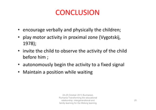 CONCLUSION
• encourage verbally and physically the children;
• play motor activity in proximal zone (Vygotskij,
1978);
• invite the child to observe the activity of the child
before him ;
• autonomously begin the activity to a fixed signal
• Maintain a position while waiting

24-25 October 2013 Bucharest,
Rumania Transforming the educational
relationship: intergenerational and
family learning for the lifelong learning
society

25

 