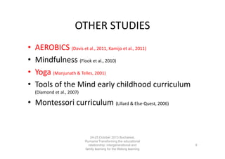 OTHER STUDIES
•
•
•
•

AEROBICS (Davis et al., 2011, Kamijo et al., 2011)
Mindfulness (Flook et al., 2010)
Yoga (Manjunath & Telles, 2001)
Tools of the Mind early childhood curriculum
(Diamond et al., 2007)

• Montessori curriculum (Lillard & Else-Quest, 2006)

24-25 October 2013 Bucharest,
Rumania Transforming the educational
relationship: intergenerational and
family learning for the lifelong learning
society

9

 