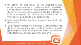PATRÓN DE DIAPOSITIVAS – POWER POINT
Un patrón de diapositivas es una diapositiva que
ocupa el lugar superior en una jerarquía de diapositivas
y almacena información sobre el tema y los diseño de
diapositiva de una presentación, incluidos el fondo, el
color, las fuentes, los efectos, los tamaños de los
marcadores de posición y las ubicaciones.
Toda presentación contiene al menos un patrón de
diapositivas.
La principal ventaja de modificar y usar patrones de
diapositivas es que permiten realizar cambios de estilo
globales para todas las diapositivas de la presentación,
incluidas las que se agreguen más adelante.