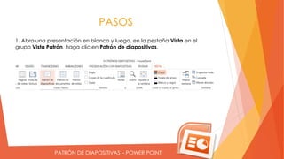 PATRÓN DE DIAPOSITIVAS – POWER POINT
PASOS
1. Abra una presentación en blanco y luego, en la pestaña Vista en el
grupo Vista Patrón, haga clic en Patrón de diapositivas.