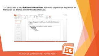 PATRÓN DE DIAPOSITIVAS – POWER POINT
2. Cuando abra la vista Patrón de diapositivas, aparecerá un patrón de diapositivas en
blanco con los diseños predeterminados asociados.