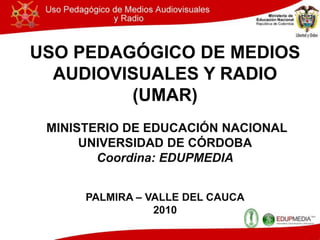 USO PEDAGÓGICO DE MEDIOS AUDIOVISUALES Y RADIO (UMAR)  MINISTERIO DE EDUCACIÓN NACIONAL UNIVERSIDAD DE CÓRDOBA Coordina: EDUPMEDIA PALMIRA – VALLE DEL CAUCA 2010 