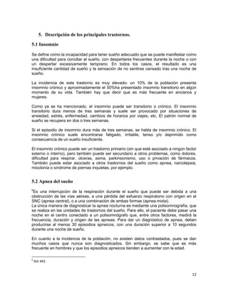 12
5. Descripción de los principales trastornos.
5.1 Insomnio
Se define como la incapacidad para tener sueño adecuado que se puede manifestar como
una dificultad para conciliar el sueño, con despertares frecuentes durante la noche o con
un despertar excesivamente temprano. En todos los casos, el resultado es una
insuficiente cantidad de sueño y la sensación de no sentirse cansado tras una noche de
sueño.
La incidencia de este trastorno es muy elevado: un 10% de la población presenta
insomnio crónico y aproximadamente el 50%ha presentado insomnio transitorio en algún
momento de su vida. También hay que decir que es más frecuente en ancianos y
mujeres.
Como ya se ha mencionado, el insomnio puede ser transitorio o crónico. El insomnio
transitorio dura menos de tres semanas y suele ser provocado por situaciones de
ansiedad, estrés, enfermedad, cambios de horarios por viajes, etc. El patrón normal de
sueño se recupera en dos o tres semanas.
Si el episodio de insomnio dura más de tres semanas, se habla de insomnio crónico. El
insomnio crónico suele encontrarse fatigado, irritable, tenso y/o deprimido como
consecuencia de un sueño insuficiente.
El insomnio crónico puede ser un trastorno primario (sin que esté asociado a ningún factor
externo o interno), pero también puede ser secundario a otros problemas, como dolores,
dificultad para respirar, úlceras, asma, parkinsonismo, uso o privación de fármacos.
También puede estar asociado a otros trastornos del sueño como apnea, narcolepsia,
mioclonía o síndrome de piernas inquietas, por ejemplo.
5.2 Apnea del sueño
6
Es una interrupción de la respiración durante el sueño que puede ser debida a una
obstrucción de las vías aéreas, a una pérdida del esfuerzo respiratorio con origen en el
SNC (apnea central), o a una combinación de ambas formas (apnea mixta).
La única manera de diagnosticar la apnea nocturna es mediante una polisomnografía, que
se realiza en las unidades de trastornos del sueño. Para ello, el paciente debe pasar una
noche en el centro conectado a un polisomnógrafo que, entre otros factores, medirá la
frecuencia, duración y origen de las apneas. Para dar un diagnóstico de apnea, deben
producirse al menos 30 episodios apneicos, con una duración superior a 10 segundos
durante una noche de sueño.
En cuanto a la incidencia de la población, no existen datos contrastados, pues se dan
muchos casos que nunca son diagnosticados. Sin embargo, se sabe que es más
frecuente en hombres y que los episodios apneicos tienden a aumentar con la edad.
6
Ibit 443
 