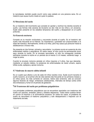 14
la narcolepsia, también puede ocurrir como caso aislado en una persona sana. Es un
trastorno que causa mucho miedo en quien lo padece.
5.5 Bruxismo del sueño
Es un trastorno del movimiento que consiste en apretar y rechinar los dientes durante el
sueño. Las formas más severas de bruxismo se dan más en los niños y en ancianos.
Suele estar presente en los estadios tempranos del sueño y desaparecer en el sueño
profundo.
5.6 Enuresis nocturna
Consiste en la micción involuntaria y recurrente durante el sueño. Es el trastorno del
sueño más frecuente en la infancia. Su importancia y gravedad son proporcionales a la
edad del individuo. Normalmente, remite a la niñez, pero hay casos que perduran hasta la
adolescencia o incluso más.
Se presenta en dos formas: primaria y secundaria. La primera ocurre en ausencia de otra
enfermedad médica o psiquiátrica. En estos casos, el niño nunca ha permanecido durar
seco durante la noche. En la enuresis secundaria, el niño ha conseguido controlar
esfínteres durante la noche en un periodo de al menos 3 ó 6 meses, volviendo luego a
mojar la cama.
Cuando la enuresis nocturna persiste en niños mayores a 5 años, hay que descartar,
mediante un estudio médico, la existencia de enfermedades de tracto urinario, espina
bífida oculta, epilepsia y apnea nocturna.
5.7 Síndrome de muerte súbita infantil
Es un cuadro que afecta a uno de cada mil niños nacidos vivos. Suele ocurrir durante el
sueño nocturno, en el primer año de vida (siendo más frecuente en los primeros meses) y
en niños sanos. Es más corriente en varones. Sobre este síndrome, sólo se conocen
algunos factores de riesgo: embarazos adolescentes, intervalos de tiempo cortos entre
dos embarazos y fumar en el periodo de gestación.
8
5.8 Trastornos del sueño por problemas psiquiátricos
Los principales problemas psiquiátricos que se encuentran asociados con trastornos del
sueño con psicosis, ansiedad, pánico y estados depresivos. Todos estos cuadros tienen
en común el insomnio o la somnolencia excesiva. En todos los casos, el problema de
sueño es secundario al trastorno psiquiátrico y solo desaparecerá o mejorará con el
tratamiento de éste.
8
Ibit 447
 
