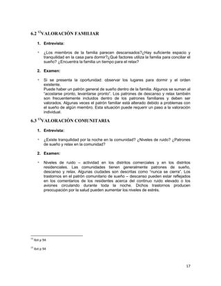 17
6.2 12
VALORACIÓN FAMILIAR
1. Entrevista:
* ¿Los miembros de la familia parecen descansados?¿Hay suficiente espacio y
tranquilidad en la casa para dormir?¿Qué factores utiliza la familia para conciliar el
sueño? ¿Encuentra la familia un tiempo para el relax?
2. Examen:
* Si se presenta la oportunidad: observar los lugares para dormir y el orden
existente.
Puede haber un patrón general de sueño dentro de la familia. Algunos se suman al
“acostarse pronto, levantarse pronto”. Los patrones de descanso y relax también
son frecuentemente incluidos dentro de los patrones familiares y deben ser
valorados. Algunas veces el patrón familiar está alterado debido a problemas con
el sueño de algún miembro. Esta situación puede requerir un paso a la valoración
individual.
6.3 13
VALORACIÓN COMUNITARIA
1. Entrevista:
* ¿Existe tranquilidad por la noche en la comunidad? ¿Niveles de ruido? ¿Patrones
de sueño y relax en la comunidad?
2. Examen:
* Niveles de ruido – actividad en los distritos comerciales y en los distritos
residenciales. Las comunidades tienen generalmente patrones de sueño,
descanso y relax. Algunas ciudades son descritas como “nunca se cierra”. Los
trastornos en el patrón comunitario de sueño – descanso pueden estar reflejados
en los comentarios de los residentes acerca del continuo ruido elevado o los
aviones circulando durante toda la noche. Dichos trastornos producen
preocupación por la salud pueden aumentar los niveles de estrés.
12
Ibit p 94
13
Ibit p 94
 