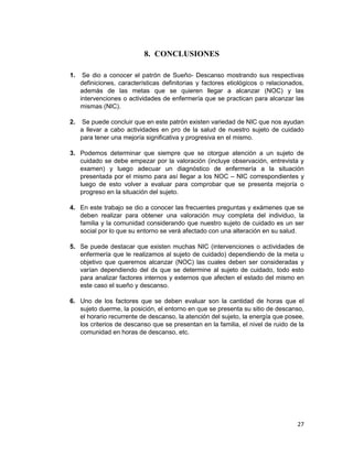 27
8. CONCLUSIONES
1. Se dio a conocer el patrón de Sueño- Descanso mostrando sus respectivas
definiciones, características definitorias y factores etiológicos o relacionados,
además de las metas que se quieren llegar a alcanzar (NOC) y las
intervenciones o actividades de enfermería que se practican para alcanzar las
mismas (NIC).
2. Se puede concluir que en este patrón existen variedad de NIC que nos ayudan
a llevar a cabo actividades en pro de la salud de nuestro sujeto de cuidado
para tener una mejoría significativa y progresiva en el mismo.
3. Podemos determinar que siempre que se otorgue atención a un sujeto de
cuidado se debe empezar por la valoración (incluye observación, entrevista y
examen) y luego adecuar un diagnóstico de enfermería a la situación
presentada por el mismo para así llegar a los NOC – NIC correspondientes y
luego de esto volver a evaluar para comprobar que se presenta mejoría o
progreso en la situación del sujeto.
4. En este trabajo se dio a conocer las frecuentes preguntas y exámenes que se
deben realizar para obtener una valoración muy completa del individuo, la
familia y la comunidad considerando que nuestro sujeto de cuidado es un ser
social por lo que su entorno se verá afectado con una alteración en su salud.
5. Se puede destacar que existen muchas NIC (intervenciones o actividades de
enfermería que le realizamos al sujeto de cuidado) dependiendo de la meta u
objetivo que queremos alcanzar (NOC) las cuales deben ser consideradas y
varían dependiendo del dx que se determine al sujeto de cuidado, todo esto
para analizar factores internos y externos que afecten el estado del mismo en
este caso el sueño y descanso.
6. Uno de los factores que se deben evaluar son la cantidad de horas que el
sujeto duerme, la posición, el entorno en que se presenta su sitio de descanso,
el horario recurrente de descanso, la atención del sujeto, la energía que posee,
los criterios de descanso que se presentan en la familia, el nivel de ruido de la
comunidad en horas de descanso, etc.
 