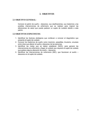 6
2. OBJETIVOS
2.1 OBJETIVO GENERAL:
Conocer el patrón de sueño – descanso, sus clasificaciones, sus trastornos y las
posibles intervenciones de enfermería que se realizan para mejorar las
alteraciones de salud que pueda padecer un sujeto de cuidado debido a este
patrón.
2.2 OBJETIVOS ESPECIFICOS:
1. Identificar los factores etiológicos que conllevan a conocer el diagnóstico que
presenta el sujeto de cuidado.
2. Conocer los trastornos de sueño como insomnio, pesadillas, bruxismo, enuresis
entre otras que alteran el sueño y descanso de las personas.
3. Identificar las metas que se deben establecer (NOC), para generar las
intervenciones de enfermería y llegar al cuidado que requiere el sujeto de cuidado
que padece alguna alteración de sueño – descanso.
4. Identificar las intervenciones de enfermería (NIC), que favorecen al sueño –
descanso en el sujeto de cuidado.
 