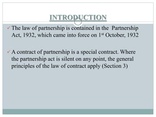 INTRODUCTION
 The law of partnership is contained in the Partnership
Act, 1932, which came into force on 1st October, 193...