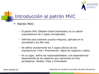 Introducción al patrón MVC Patrón MVC: El patrón MVC (Modelo-Vista-Controlador) es un patrón arquitectónico de 3 capas conceptuales. Definido para sistemas usuario-máquina, aplicado en la actualidad a los SID web. No define exactamente las 3 capas clásicas de las arquitecturas 3-tier: Presentación, lógica de negocios y datos. En su lugar, define las responsabilidades y las dependencias dependiendo de los objetivos que representa en tres paradigmas: Modelo, Vista y Controlador. 