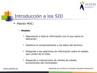 Introducción a los SID Patrón MVC: Modelo :  Representa a toda la información con la que opera la aplicación.  Gestiona el comportamiento y los datos del dominio. Responde a las peticiones de información sobre el estado, que vienen de la Vista. Responde a instrucciones de cambio de estado, provenientes del Controlador. 