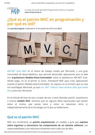 16/7/2020 ¿Qué es el patrón MVC en programación y por qué es útil? | campusMVP.es
https://www.campusmvp.es/recursos/post/que-es-el-patron-mvc-en-programacion-y-por-que-es-util.aspx 1/8
La mejor forma de Aprender Programación online y en español
www.campusmvp.es
¿Qué es el patrón MVC en programación y
por qué es útil?
Por José María Aguilar. Publicado el 15 de octubre de 2019 a las 08:00
ASP.NET Core MVC es el marco de trabajo creado por Microsoft, y una gran
comunidad de desarrolladores, que permite desarrollar aplicaciones para la web
con arquitectura Modelo-Vista-Controlador sobre la plataforma ASP.NET Core.
Desde luego, no es el primer ni único, framework MVC para crear aplicaciones
usando el patrón Modelo-Vista-Controlador. Ni siquiera es el primero que se crea
con tecnologías Microsoft, ya que con .NET "Clásico" hace muchos años que existe
otro, precursor del actual.
En el artículo de hoy me voy a ocupar de ese, a veces llamado, patrón, arquitectura
o incluso modelo MVC. Veremos qué es, algunas ideas equivocadas que existen
sobre el mismo, qué partes tiene y cómo se relacionan entre sí,
independientemente de la tecnología con la que se implemente...
Qué es el patrón MVC
MVC era inicialmente un patrón arquitectural, un modelo o guía que expresa
cómo organizar y estructurar los componentes de un sistema software, sus
responsabilidades y las relaciones existentes entre cada uno de ellos.
 