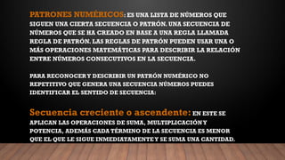 PATRONES NUMÉRICOS: ES UNA LISTA DE NÚMEROS QUE
SIGUEN UNA CIERTA SECUENCIA O PATRÓN. UNA SECUENCIA DE
NÚMEROS QUE SE HA CREADO EN BASE A UNA REGLA LLAMADA
REGLA DE PATRÓN. LAS REGLAS DE PATRÓN PUEDEN USAR UNA O
MÁS OPERACIONES MATEMÁTICAS PARA DESCRIBIR LA RELACIÓN
ENTRE NÚMEROS CONSECUTIVOS EN LA SECUENCIA.
PARA RECONOCERY DESCRIBIR UN PATRÓN NUMÉRICO NO
REPETITIVO QUE GENERA UNA SECUENCIA NÚMEROS PUEDES
IDENTIFICAR EL SENTIDO DE SECUENCIA:
Secuencia creciente o ascendente:EN ESTE SE
APLICAN LAS OPERACIONES DE SUMA, MULTIPLICACIÓNY
POTENCIA, ADEMÁS CADA TÉRMINO DE LA SECUENCIA ES MENOR
QUE EL QUE LE SIGUE INMEDIATAMENTEY SE SUMA UNA CANTIDAD.
 