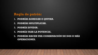 Regla de patrón:
1. PODRÍAS AGREGAR O QUITAR.
2. PODRÍAS MULTIPLICAR.
3. PODRÍA DIVIDIR.
4. PODRÍA USAR LA POTENCIA.
5. PODRÍAS HACER UNA COMBINACIÓN DE DOS O MÁS
OPERACIONES.
 