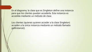 En el diagrama, la clase que es Singleton define una instancia
para que los clientes puedan accederla. Esta instancia es
accedida mediante un método de clase.
Los clientes (quienes quieren acceder a la clase Singleton)
acceden a la única instancia mediante un método llamado
getInstance().
 