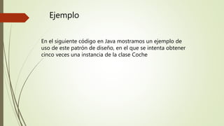 Ejemplo
En el siguiente código en Java mostramos un ejemplo de
uso de este patrón de diseño, en el que se intenta obtener
cinco veces una instancia de la clase Coche
 
