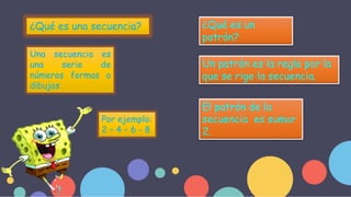 ¿Qué es una secuencia?
Una secuencia es
una serie de
números formas o
dibujos
Por ejemplo:
2 – 4 – 6 - 8
¿Qué es un
patrón?
Un patrón es la regla por la
que se rige la secuencia.
El patrón de la
secuencia es sumar
2.
 
