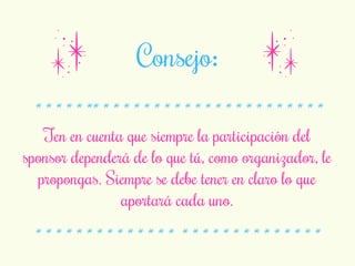 Consejo: 
* * * * * ** * * * * * * * * * * * * * * * * * * * * * * 
Ten en cuenta que siempre la participación del 
sponsor dependerá de lo que tú, como organizador, le 
propongas. Siempre se debe tener en claro lo que 
aportará cada uno. 
* * * * * * * * * * * * * * * * * * * * * * * * * * * * 
 