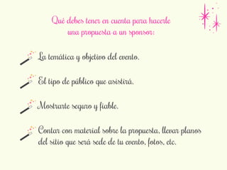 Qué debes tener en cuenta para hacerle 
una propuesta a un sponsor: 
La temática y objetivo del evento. 
El tipo de público que asistirá. 
Mostrarte seguro y fiable. 
Contar con material sobre la propuesta, llevar planos 
del sitio que será sede de tu evento, fotos, etc. 
 