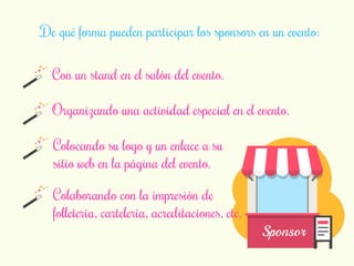 De qué forma pueden participar los sponsors en un evento: 
Con un stand en el salón del evento. 
Organizando una actividad especial en el evento. 
Sponsor 
Colocando su logo y un enlace a su 
sitio web en la página del evento. 
Colaborando con la impresión de 
folletería, cartelería, acreditaciones, etc. 
 