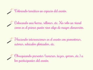 Volviendo temático un espacio del evento. 
Colocando una barra, sillones, etc. No sólo un stand 
como en el primer punto sino algo de mayor dimensión. 
Haciendo intervenciones en el evento con promotores, 
actores, vehículos ploteados, etc. 
Obsequiando presentes (remeras, tazas, gorros, etc.) a 
los participantes del evento. 
 