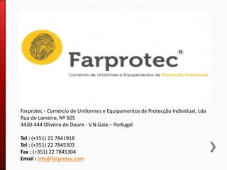 Farprotec - Comércio de Uniformes e Equipamentos de Protecção Individual, Lda
Rua do Lameiro, Nº 605
4430-444 Oliveira do Douro - V.N.Gaia – Portugal
Tel : (+351) 22 7841918
Tel : (+351) 22 7845303
Fax : (+351) 22 7845304
Email : info@farprotec.com
 
