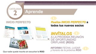 Aprende
INICIO PERFECTO Realiza INICIO PERFECTO a
todos tus nuevos socios
INVÍTALOS
A LA PRÓXIMA REUNIÓN
DE OPORTUNIDAD
ORIFLAME (ROO)
INFORMA FECHA, LUGAR
y horario de la próxima ROO
Que nadie quede inscrito sin escuchar la ROO
 